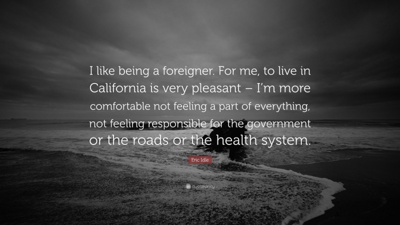 Eric Idle Quote: “I like being a foreigner. For me, to live in California is very pleasant – I’m more comfortable not feeling a part of everything, not feeling responsible for the government or the roads or the health system.”