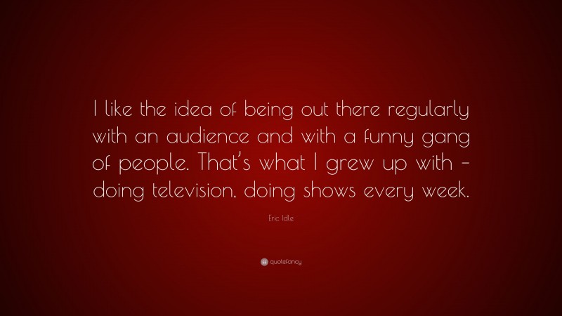 Eric Idle Quote: “I like the idea of being out there regularly with an audience and with a funny gang of people. That’s what I grew up with – doing television, doing shows every week.”