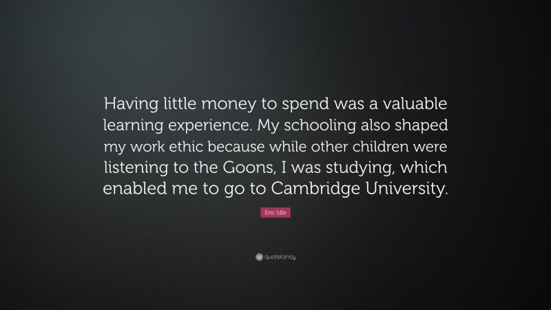 Eric Idle Quote: “Having little money to spend was a valuable learning experience. My schooling also shaped my work ethic because while other children were listening to the Goons, I was studying, which enabled me to go to Cambridge University.”