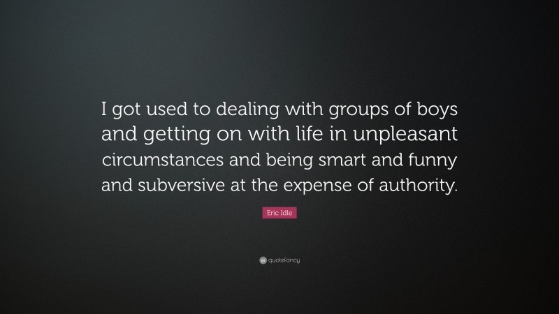 Eric Idle Quote: “I got used to dealing with groups of boys and getting on with life in unpleasant circumstances and being smart and funny and subversive at the expense of authority.”