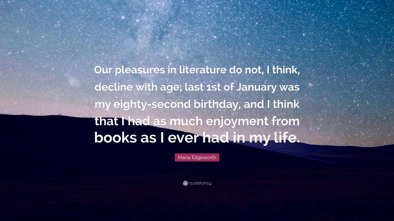 Maria Edgeworth Quote: “Our pleasures in literature do not, I think, decline with age; last 1st of January was my eighty-second birthday, and I think that I had as much enjoyment from books as I ever had in my life.”