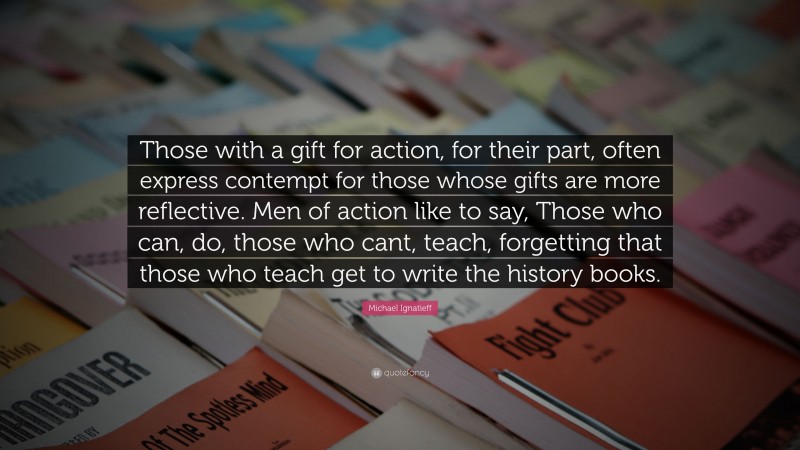 Michael Ignatieff Quote: “Those with a gift for action, for their part, often express contempt for those whose gifts are more reflective. Men of action like to say, Those who can, do, those who cant, teach, forgetting that those who teach get to write the history books.”