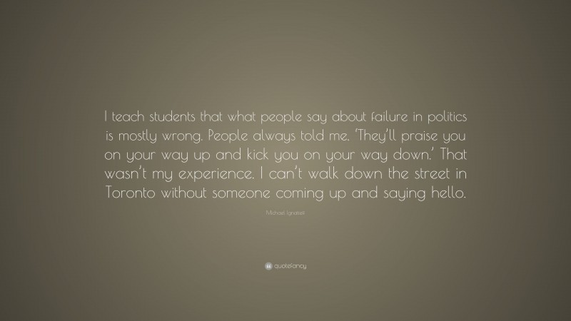 Michael Ignatieff Quote: “I teach students that what people say about failure in politics is mostly wrong. People always told me, ‘They’ll praise you on your way up and kick you on your way down.’ That wasn’t my experience. I can’t walk down the street in Toronto without someone coming up and saying hello.”