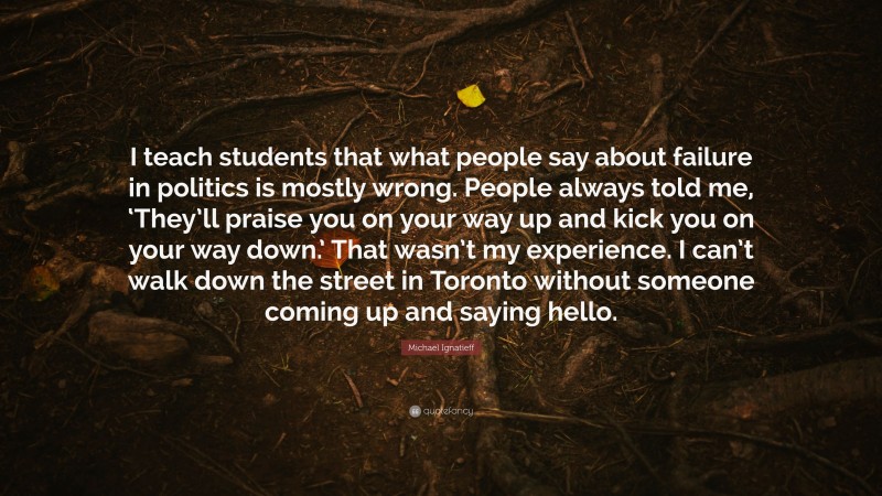 Michael Ignatieff Quote: “I teach students that what people say about failure in politics is mostly wrong. People always told me, ‘They’ll praise you on your way up and kick you on your way down.’ That wasn’t my experience. I can’t walk down the street in Toronto without someone coming up and saying hello.”