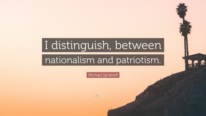 Michael Ignatieff Quote: “I distinguish, between nationalism and patriotism.”