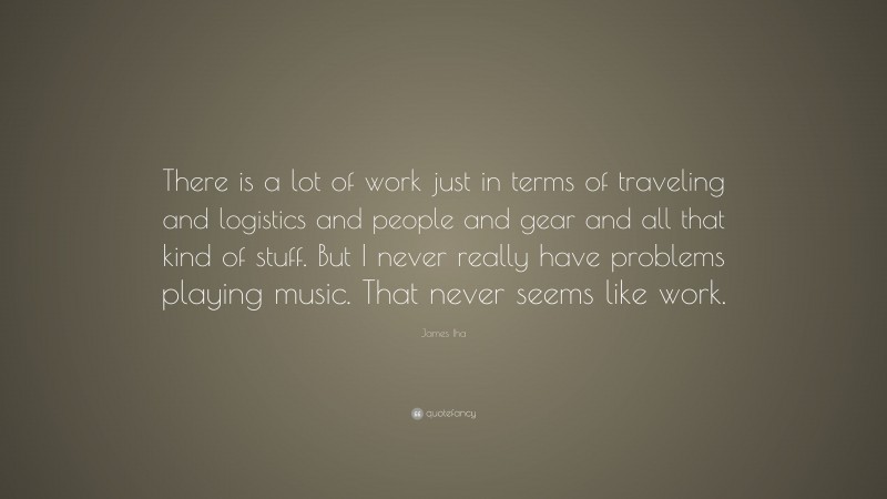 James Iha Quote: “There is a lot of work just in terms of traveling and logistics and people and gear and all that kind of stuff. But I never really have problems playing music. That never seems like work.”