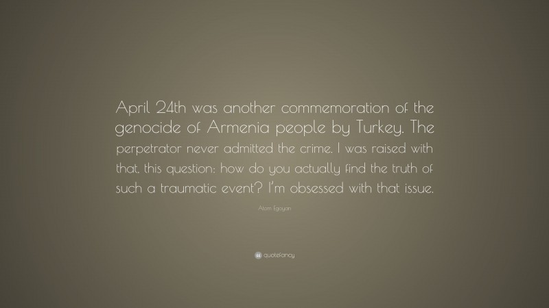 Atom Egoyan Quote: “April 24th was another commemoration of the genocide of Armenia people by Turkey. The perpetrator never admitted the crime. I was raised with that, this question: how do you actually find the truth of such a traumatic event? I’m obsessed with that issue.”