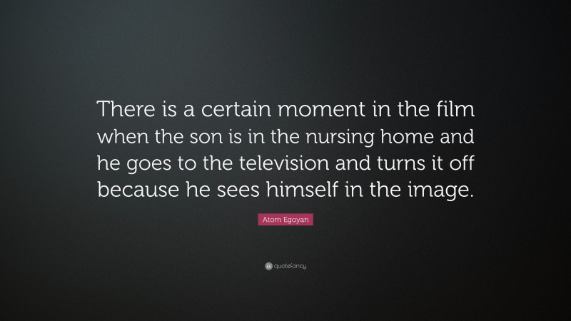 Atom Egoyan Quote: “There is a certain moment in the film when the son is in the nursing home and he goes to the television and turns it off because he sees himself in the image.”
