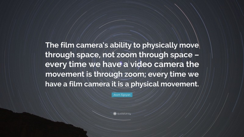 Atom Egoyan Quote: “The film camera’s ability to physically move through space, not zoom through space – every time we have a video camera the movement is through zoom; every time we have a film camera it is a physical movement.”