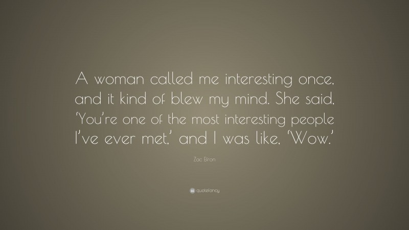 Zac Efron Quote: “A woman called me interesting once, and it kind of blew my mind. She said, ‘You’re one of the most interesting people I’ve ever met,’ and I was like, ‘Wow.’”