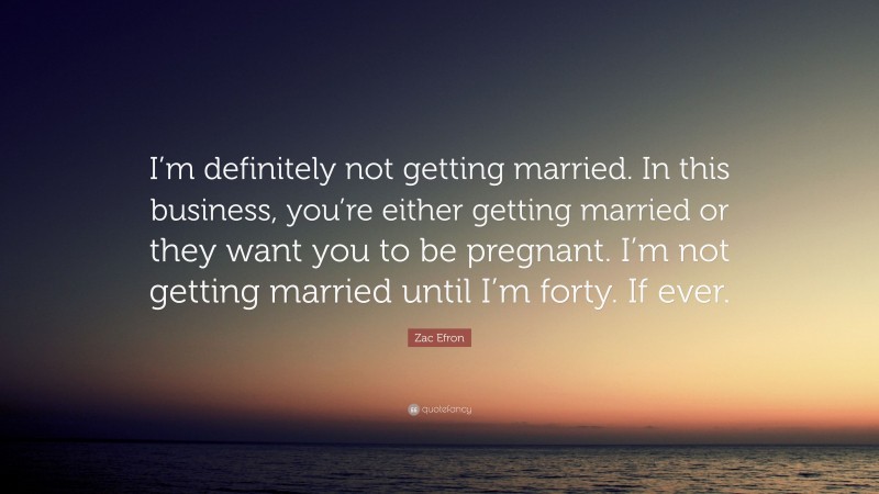 Zac Efron Quote: “I’m definitely not getting married. In this business, you’re either getting married or they want you to be pregnant. I’m not getting married until I’m forty. If ever.”
