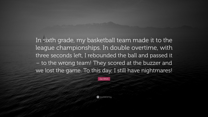 Zac Efron Quote: “In sixth grade, my basketball team made it to the league championships. In double overtime, with three seconds left, I rebounded the ball and passed it – to the wrong team! They scored at the buzzer and we lost the game. To this day, I still have nightmares!”