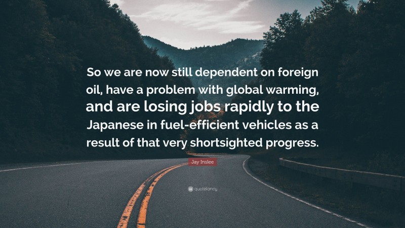 Jay Inslee Quote: “So we are now still dependent on foreign oil, have a problem with global warming, and are losing jobs rapidly to the Japanese in fuel-efficient vehicles as a result of that very shortsighted progress.”