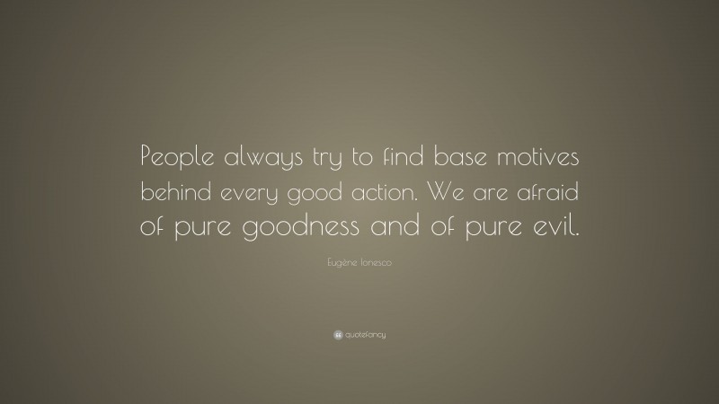 Eugène Ionesco Quote: “People always try to find base motives behind every good action. We are afraid of pure goodness and of pure evil.”