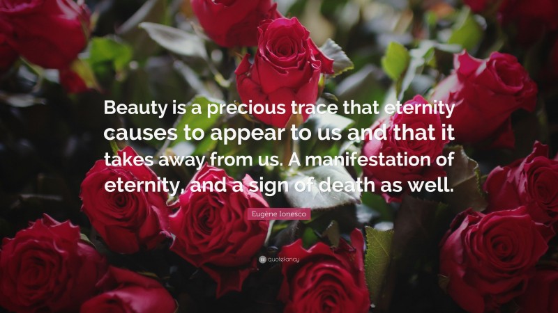Eugène Ionesco Quote: “Beauty is a precious trace that eternity causes to appear to us and that it takes away from us. A manifestation of eternity, and a sign of death as well.”