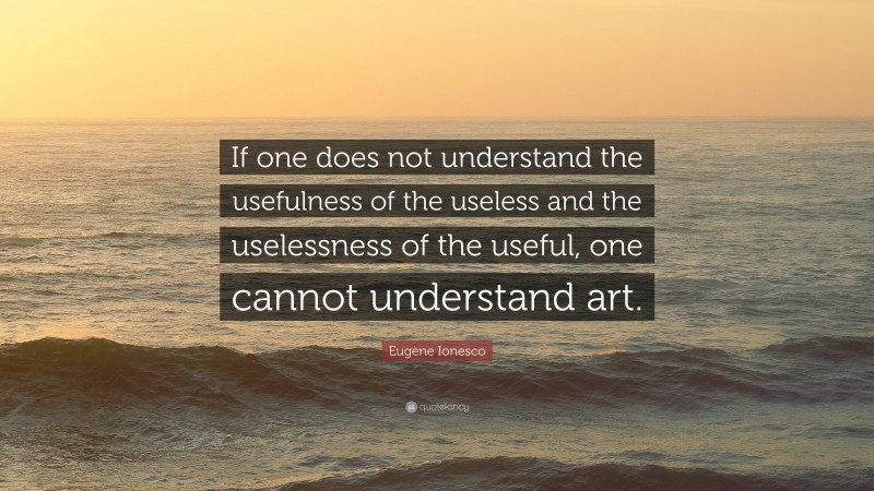 Eugène Ionesco Quote: “If one does not understand the usefulness of the useless and the uselessness of the useful, one cannot understand art.”