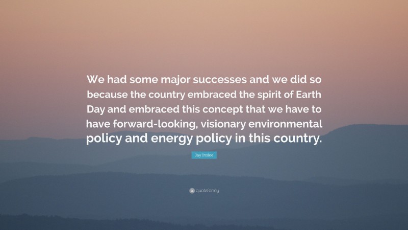 Jay Inslee Quote: “We had some major successes and we did so because the country embraced the spirit of Earth Day and embraced this concept that we have to have forward-looking, visionary environmental policy and energy policy in this country.”