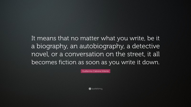 Guillermo Cabrera Infante Quote: “It means that no matter what you write, be it a biography, an autobiography, a detective novel, or a conversation on the street, it all becomes fiction as soon as you write it down.”
