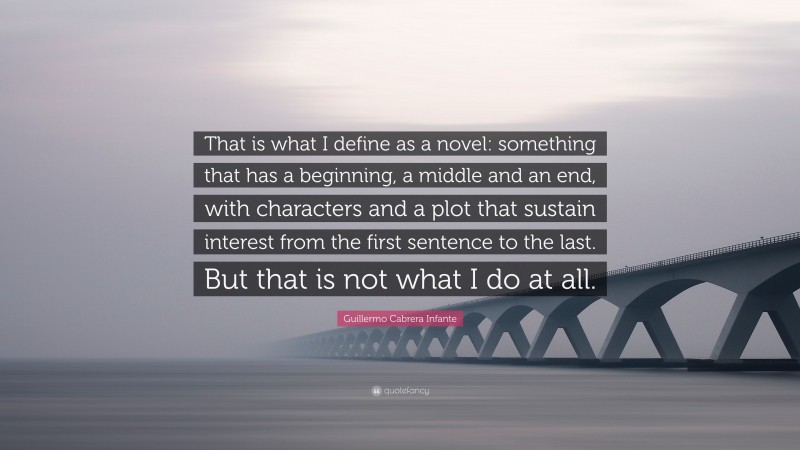 Guillermo Cabrera Infante Quote: “That is what I define as a novel: something that has a beginning, a middle and an end, with characters and a plot that sustain interest from the first sentence to the last. But that is not what I do at all.”