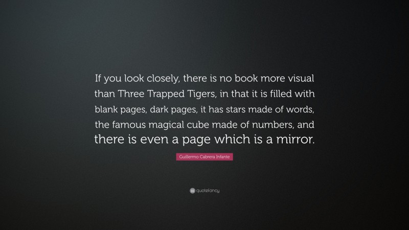 Guillermo Cabrera Infante Quote: “If you look closely, there is no book more visual than Three Trapped Tigers, in that it is filled with blank pages, dark pages, it has stars made of words, the famous magical cube made of numbers, and there is even a page which is a mirror.”