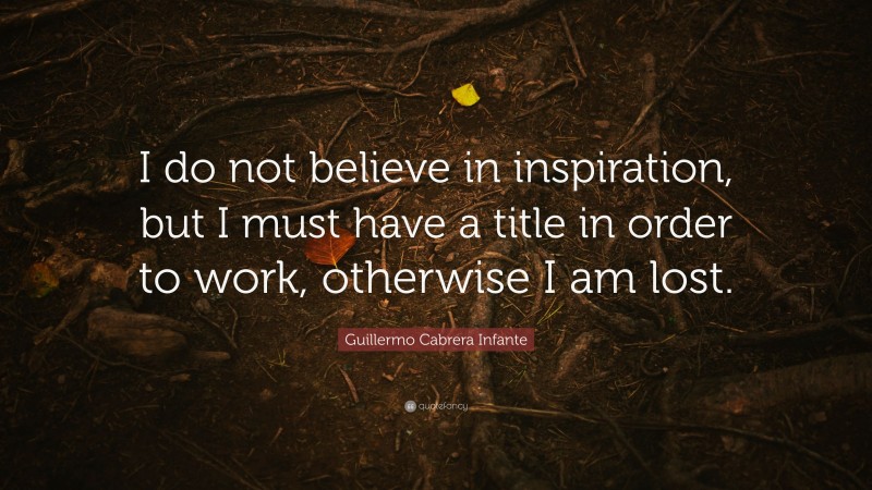 Guillermo Cabrera Infante Quote: “I do not believe in inspiration, but I must have a title in order to work, otherwise I am lost.”