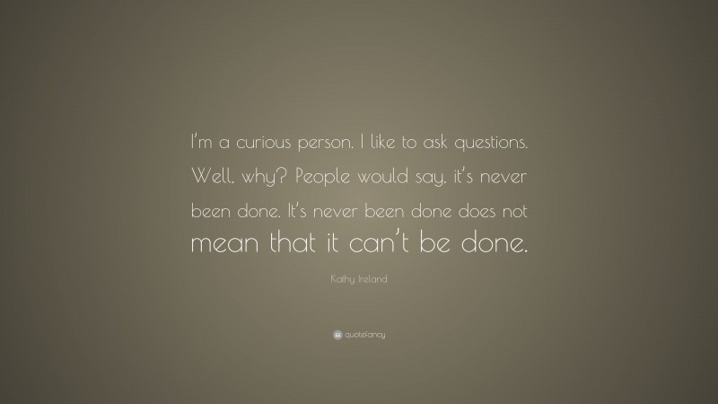 Kathy Ireland Quote: “I’m a curious person. I like to ask questions. Well, why? People would say, it’s never been done. It’s never been done does not mean that it can’t be done.”