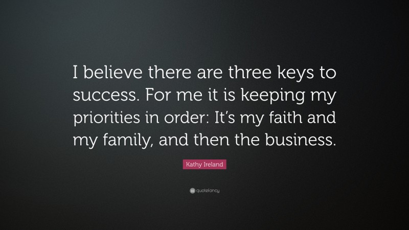 Kathy Ireland Quote: “I believe there are three keys to success. For me it is keeping my priorities in order: It’s my faith and my family, and then the business.”