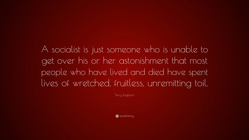 Terry Eagleton Quote: “A socialist is just someone who is unable to get over his or her astonishment that most people who have lived and died have spent lives of wretched, fruitless, unremitting toil.”