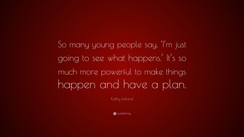 Kathy Ireland Quote: “So many young people say, ‘I’m just going to see what happens.’ It’s so much more powerful to make things happen and have a plan.”