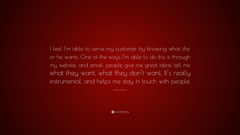 Kathy Ireland Quote: “I feel I’m able to serve my customer by knowing what she or he wants. One of the ways I’m able to do this is through my website, and email: people give me great ideas, tell me what they want, what they don’t want. It’s really instrumental, and helps me stay in touch with people.”