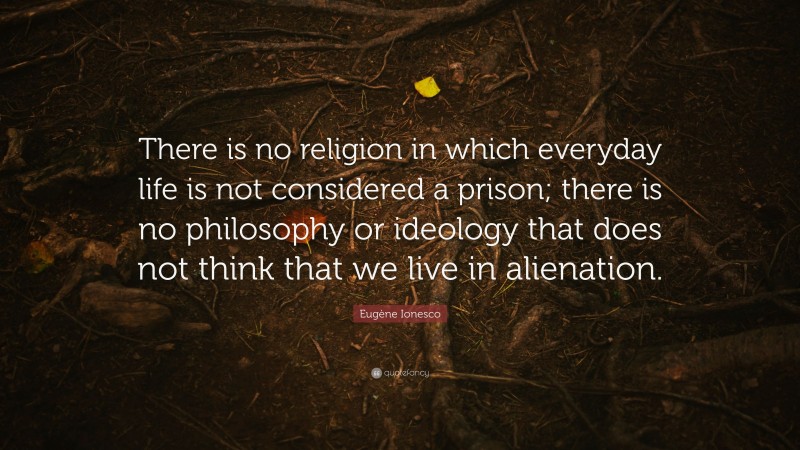 Eugène Ionesco Quote: “There is no religion in which everyday life is not considered a prison; there is no philosophy or ideology that does not think that we live in alienation.”