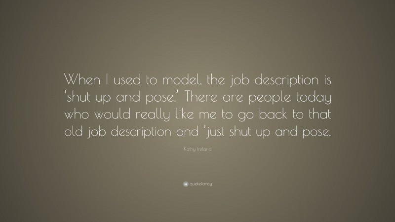 Kathy Ireland Quote: “When I used to model, the job description is ‘shut up and pose.’ There are people today who would really like me to go back to that old job description and ’just shut up and pose.”