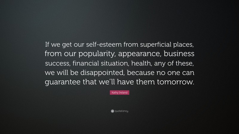 Kathy Ireland Quote: “If we get our self-esteem from superficial places, from our popularity, appearance, business success, financial situation, health, any of these, we will be disappointed, because no one can guarantee that we’ll have them tomorrow.”