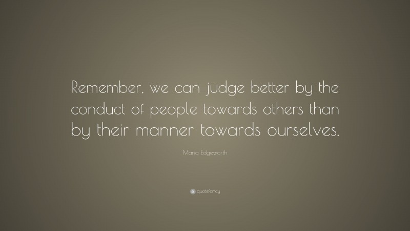Maria Edgeworth Quote: “Remember, we can judge better by the conduct of people towards others than by their manner towards ourselves.”