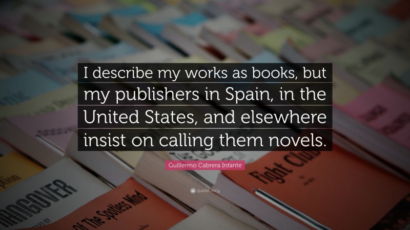 Guillermo Cabrera Infante Quote: “I describe my works as books, but my publishers in Spain, in the United States, and elsewhere insist on calling them novels.”