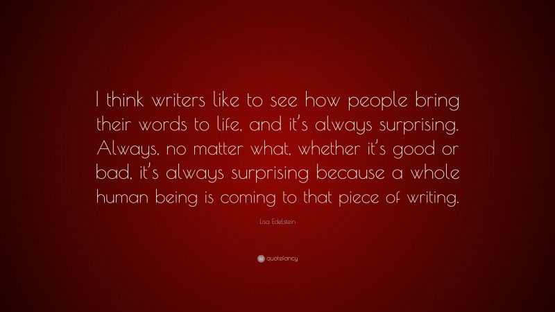 Lisa Edelstein Quote: “I think writers like to see how people bring their words to life, and it’s always surprising. Always, no matter what, whether it’s good or bad, it’s always surprising because a whole human being is coming to that piece of writing.”