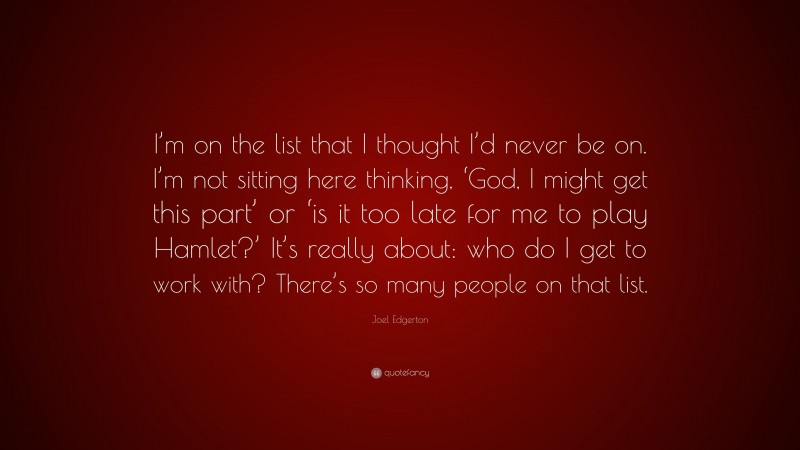 Joel Edgerton Quote: “I’m on the list that I thought I’d never be on. I’m not sitting here thinking, ‘God, I might get this part’ or ‘is it too late for me to play Hamlet?’ It’s really about: who do I get to work with? There’s so many people on that list.”
