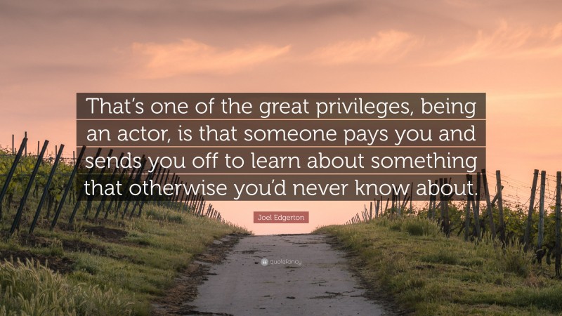 Joel Edgerton Quote: “That’s one of the great privileges, being an actor, is that someone pays you and sends you off to learn about something that otherwise you’d never know about.”