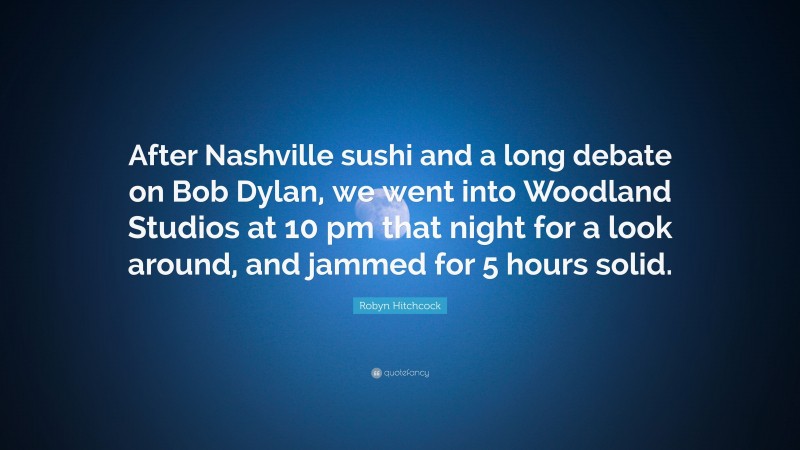 Robyn Hitchcock Quote: “After Nashville sushi and a long debate on Bob Dylan, we went into Woodland Studios at 10 pm that night for a look around, and jammed for 5 hours solid.”