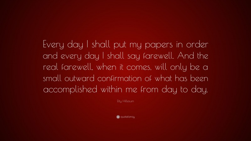 Etty Hillesum Quote: “Every day I shall put my papers in order and every day I shall say farewell. And the real farewell, when it comes, will only be a small outward confirmation of what has been accomplished within me from day to day.”