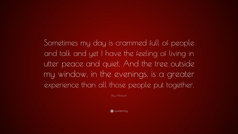 Etty Hillesum Quote: “Sometimes my day is crammed full of people and talk and yet I have the feeling of living in utter peace and quiet. And the tree outside my window, in the evenings, is a greater experience than all those people put together.”