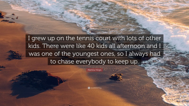 Martina Hingis Quote: “I grew up on the tennis court with lots of other kids. There were like 40 kids all afternoon and I was one of the youngest ones, so I always had to chase everybody to keep up.”
