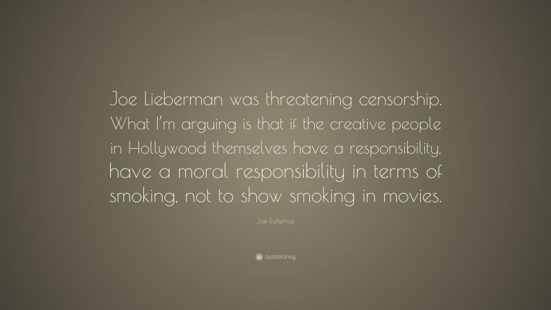 Joe Eszterhas Quote: “Joe Lieberman was threatening censorship. What I’m arguing is that if the creative people in Hollywood themselves have a responsibility, have a moral responsibility in terms of smoking, not to show smoking in movies.”