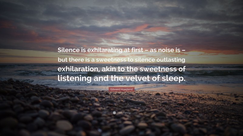 Edward Hoagland Quote: “Silence is exhilarating at first – as noise is – but there is a sweetness to silence outlasting exhilaration, akin to the sweetness of listening and the velvet of sleep.”