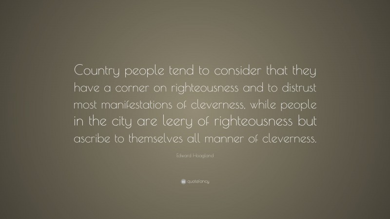 Edward Hoagland Quote: “Country people tend to consider that they have a corner on righteousness and to distrust most manifestations of cleverness, while people in the city are leery of righteousness but ascribe to themselves all manner of cleverness.”