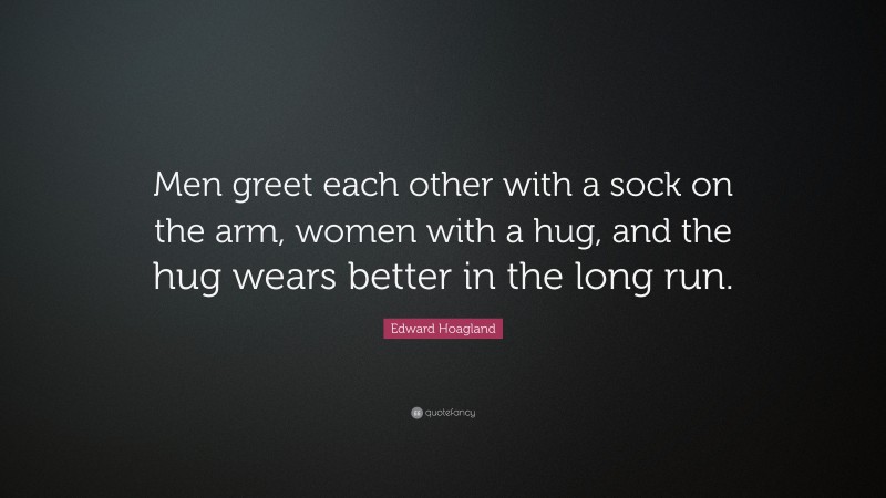 Edward Hoagland Quote: “Men greet each other with a sock on the arm, women with a hug, and the hug wears better in the long run.”