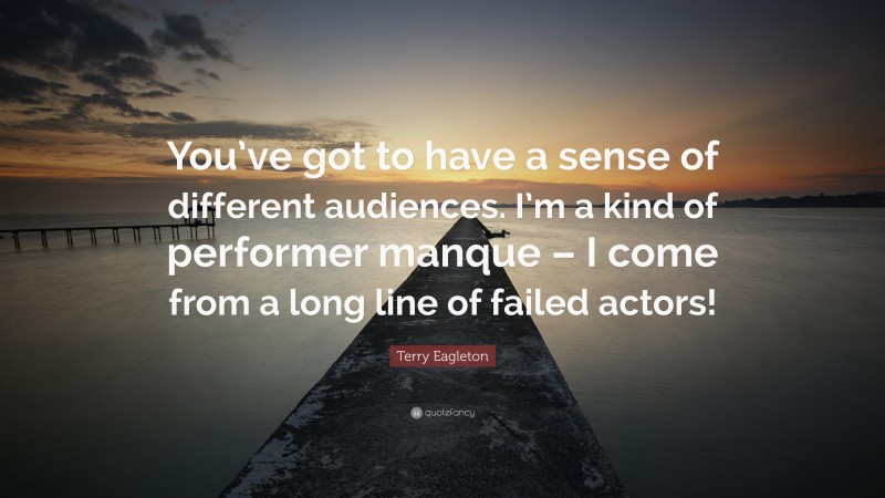 Terry Eagleton Quote: “You’ve got to have a sense of different audiences. I’m a kind of performer manque – I come from a long line of failed actors!”