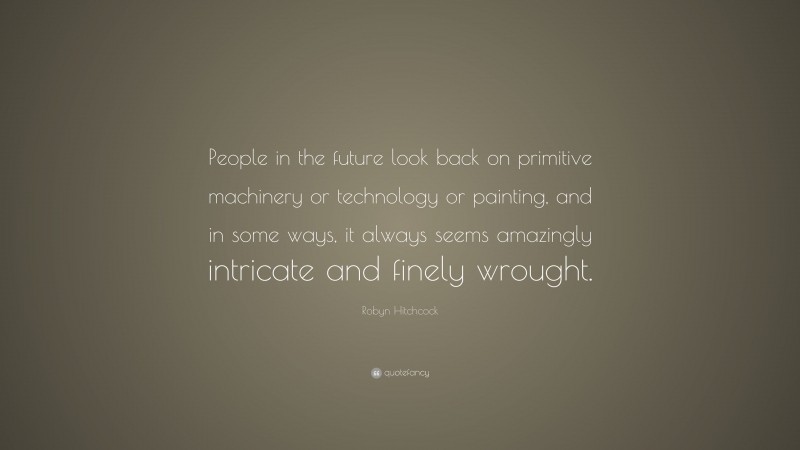 Robyn Hitchcock Quote: “People in the future look back on primitive machinery or technology or painting, and in some ways, it always seems amazingly intricate and finely wrought.”
