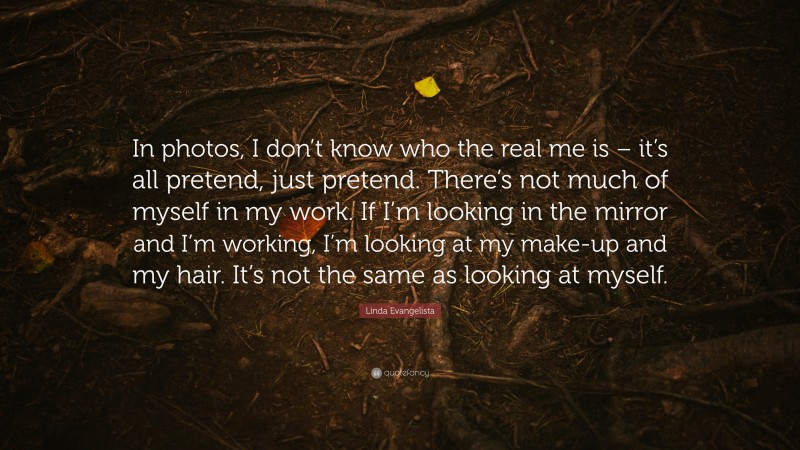 Linda Evangelista Quote: “In photos, I don’t know who the real me is – it’s all pretend, just pretend. There’s not much of myself in my work. If I’m looking in the mirror and I’m working, I’m looking at my make-up and my hair. It’s not the same as looking at myself.”