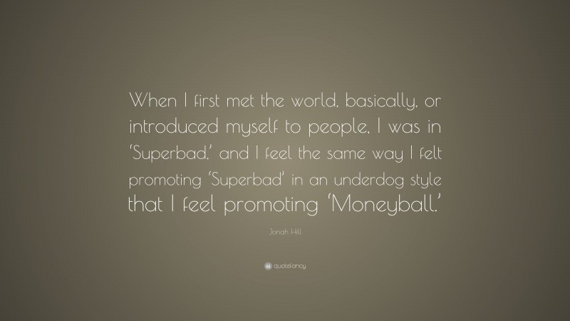 Jonah Hill Quote: “When I first met the world, basically, or introduced myself to people, I was in ‘Superbad,’ and I feel the same way I felt promoting ‘Superbad’ in an underdog style that I feel promoting ‘Moneyball.’”